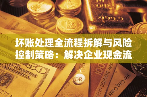 武汉坏账处理全流程拆解与风险控制策略：解决企业现金流顽疾的实战指南