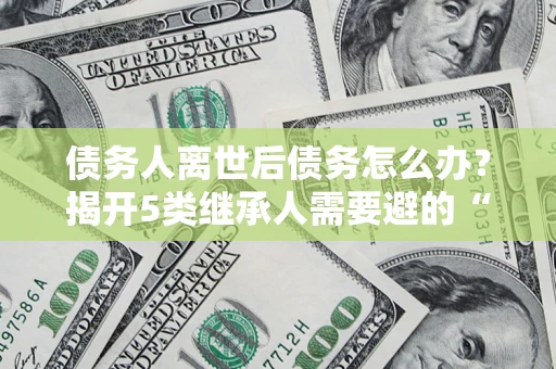 武汉债务人离世后债务怎么办？揭开5类继承人需要避的“坑”